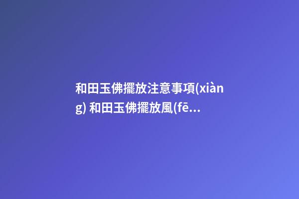 和田玉佛擺放注意事項(xiàng) 和田玉佛擺放風(fēng)水禁忌